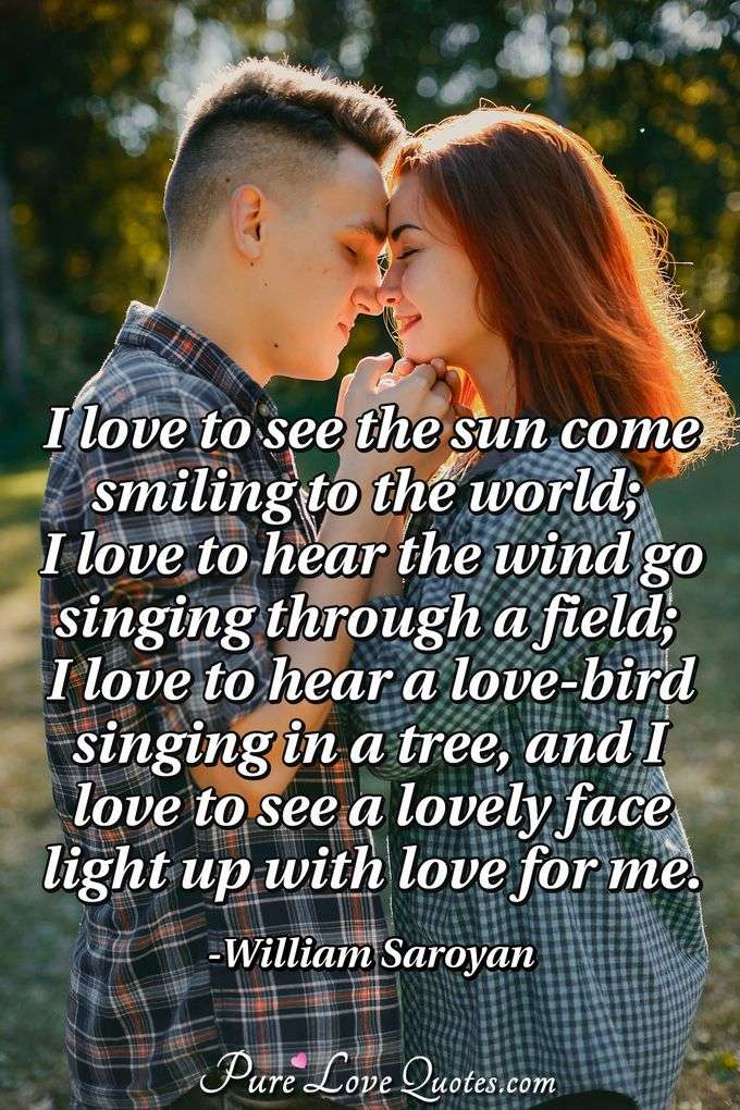 I love to see the sun come smiling to the world; I love to hear the wind go singing through a field; I love to hear a love-bird singing in a tree, and I love to see a lovely face light up with love for me. - William Saroyan