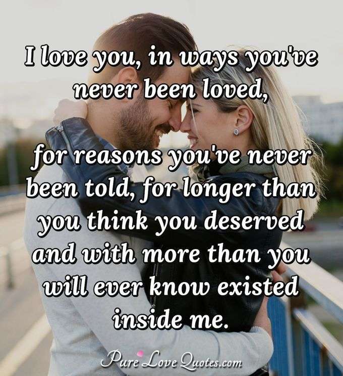 I love you, in ways you've never been loved, for reasons you've never been told, for longer than you think you deserved and with more than you will ever know existed inside me. - Anonymous