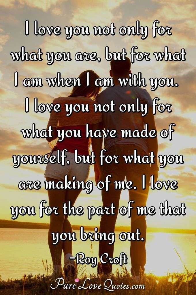 I love you not only for what you are, but for what I am when I am with you. I love you not only for what you have made of yourself, but for what you are making of me. I love you for the part of me that you bring out. - Roy Croft