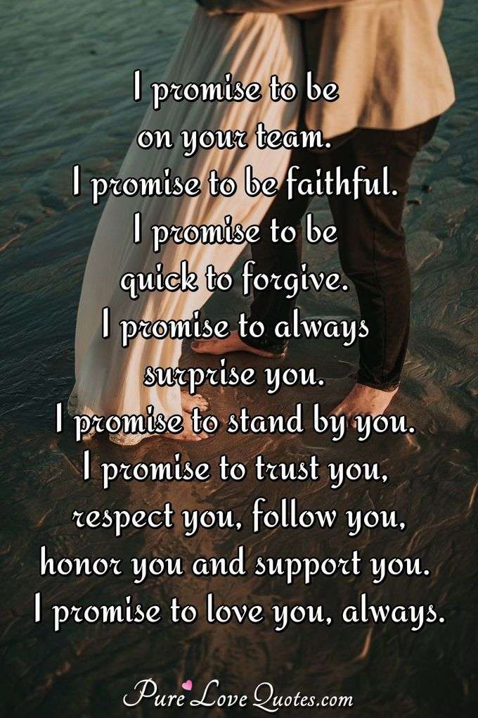I promise to be on your team. I promise to be faithful. I promise to be quick to forgive. I promise to always surprise you. I promise to stand by you. I promise to trust you, respect you, follow you, honor you and support you. I promise to love you, always. - Anonymous
