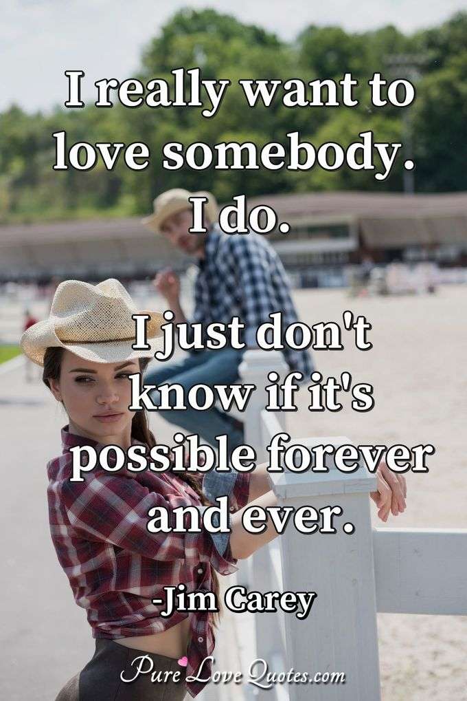 I really want to love somebody. I do. I just don't know if it's possible forever and ever. - Jim Carey