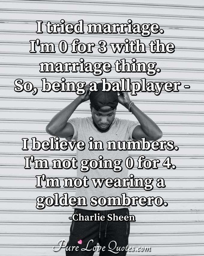 I tried marriage. I'm 0 for 3 with the marriage thing. So, being a ballplayer - I believe in numbers. I'm not going 0 for 4. I'm not wearing a golden sombrero. - Charlie Sheen