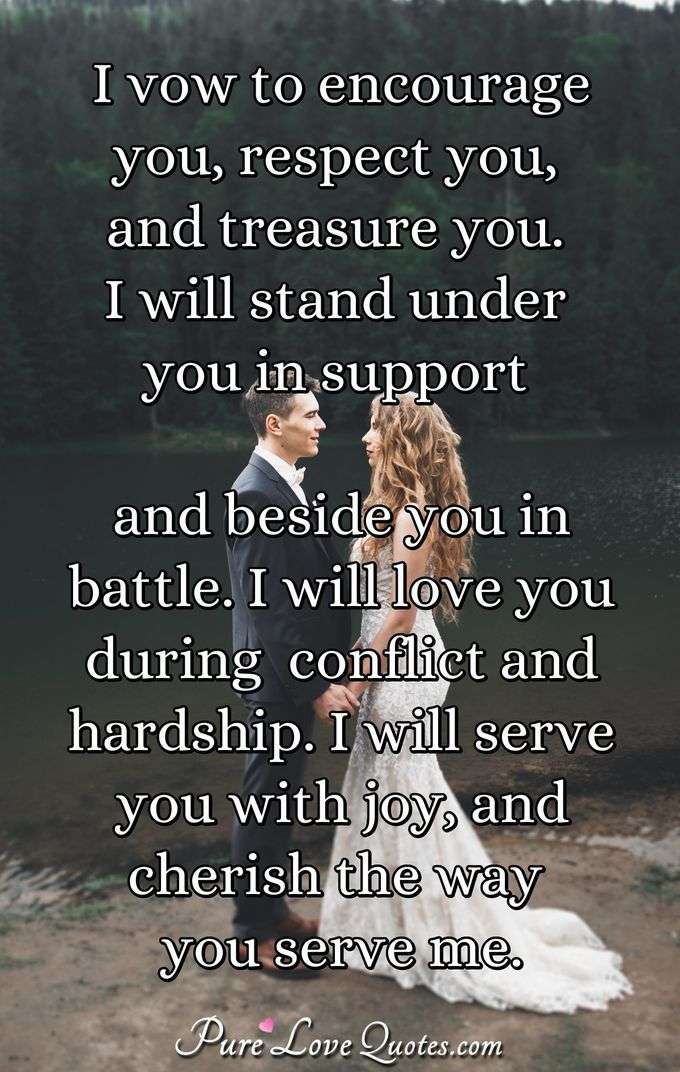 I vow to encourage you, respect you, and treasure you. I will stand under you in support and beside you in battle. I will love you during  conflict and hardship. I will serve you with joy, and cherish the way you serve me. - Anonymous