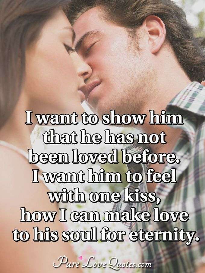 I want to show him that he has not been loved before. I want him to feel with one kiss, how I can make love to his soul for eternity. - Anonymous