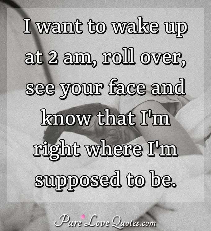 I want to wake up at 2 am, roll over, see your face and know that I'm right where I'm supposed to be. - Anonymous