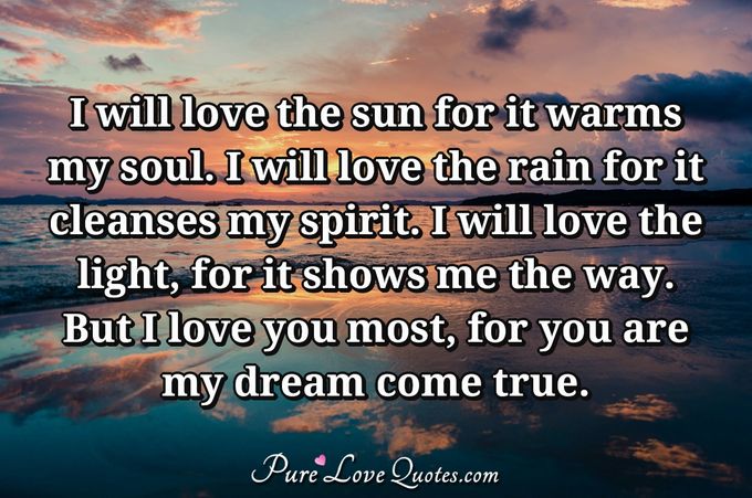I will love the sun for it warms my soul. I will love the rain for it cleanses my spirit. I will love the light, for it shows me the way. But I love you most, for you are my dream come true. - Anonymous