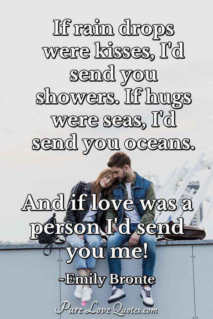 If rain drops were kisses, I'd send you showers. If hugs were seas, I'd send you oceans. And if love was a person I'd send you me! - Emily Bronte