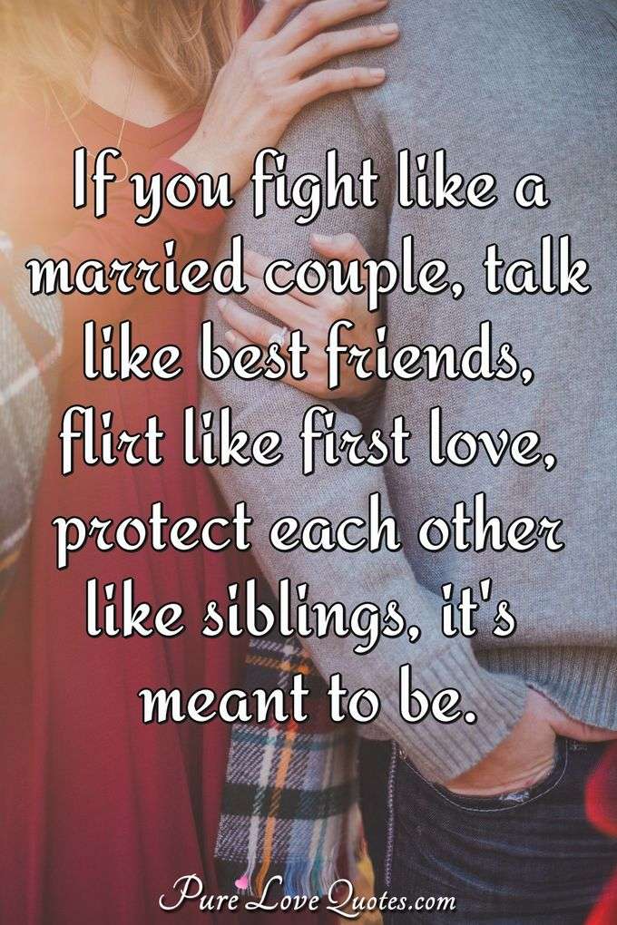 If you fight like a married couple, talk like best friends, flirt like first love, protect each other like siblings, it's meant to be. - Anonymous
