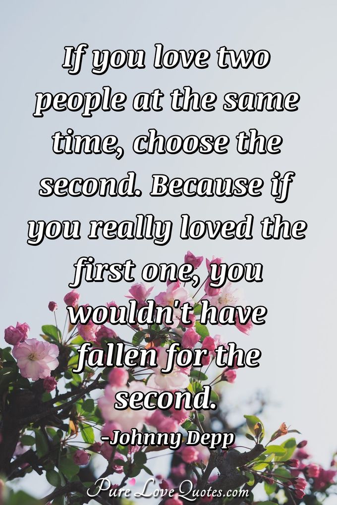 If you love two people at the same time, choose the second. Because if you really loved the first one, you wouldn't have fallen for the second. - Johnny Depp