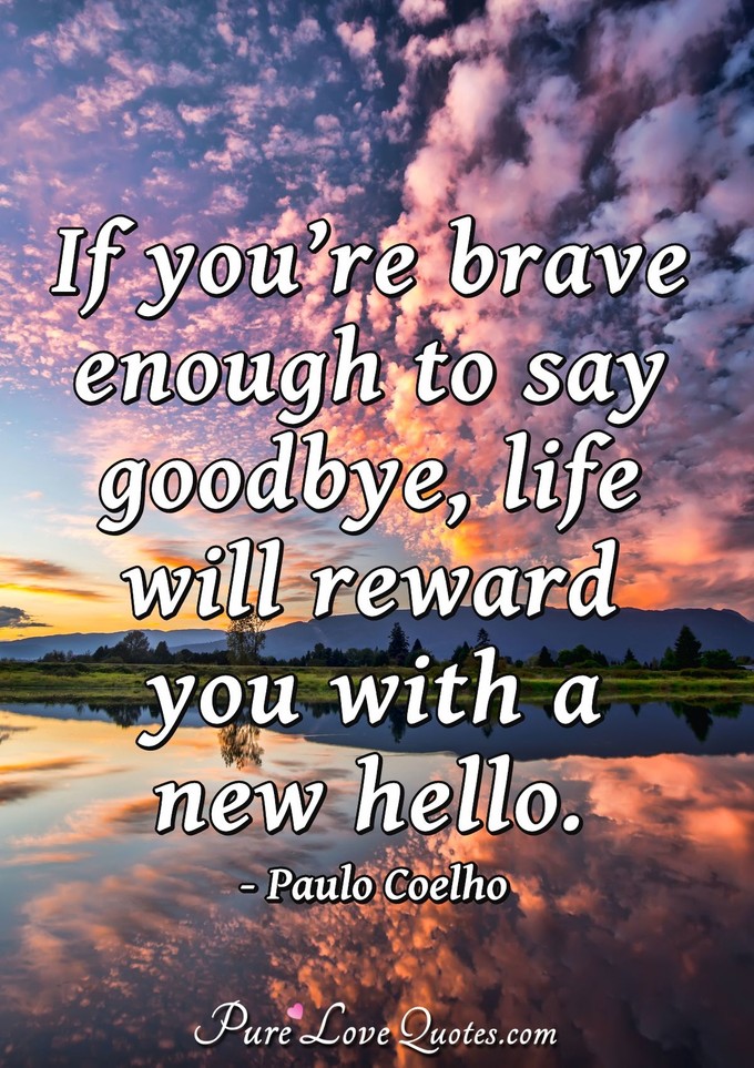 If you’re brave enough to say goodbye, life will reward you with a new hello. - Paulo Coelho