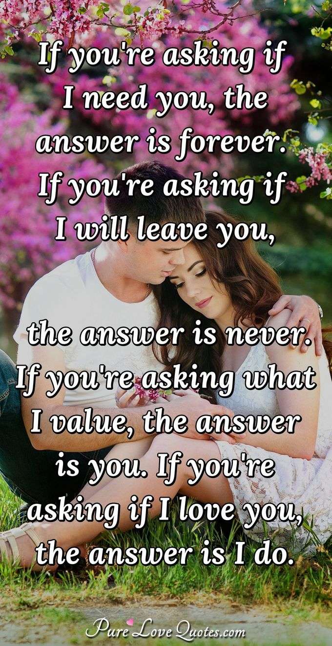 If you're asking if I need you, the answer is forever.  If you're asking if I will leave you, the answer is never.  If you're asking what I value, the answer is you.  If you're asking if I love you, the answer is I do. - Anonymous