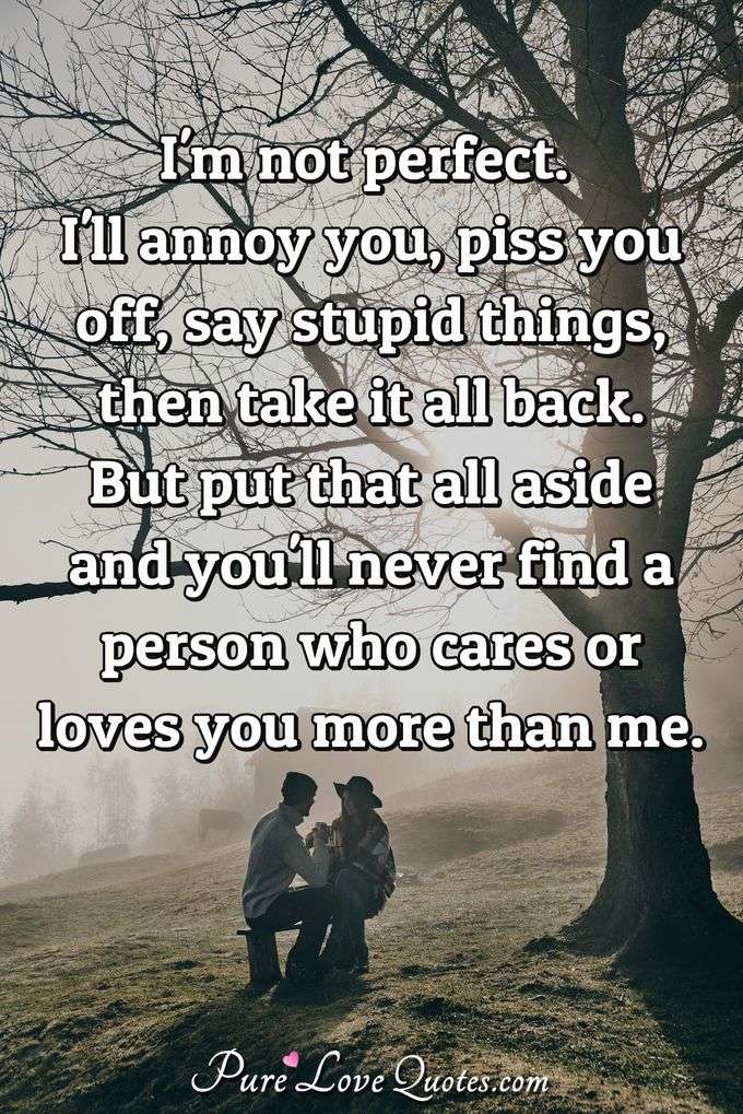 I'm not perfect. I'll annoy you, piss you off, say stupid things, then take it all back. But put that all aside and you'll never find a person who cares or loves you more than me. - Anonymous