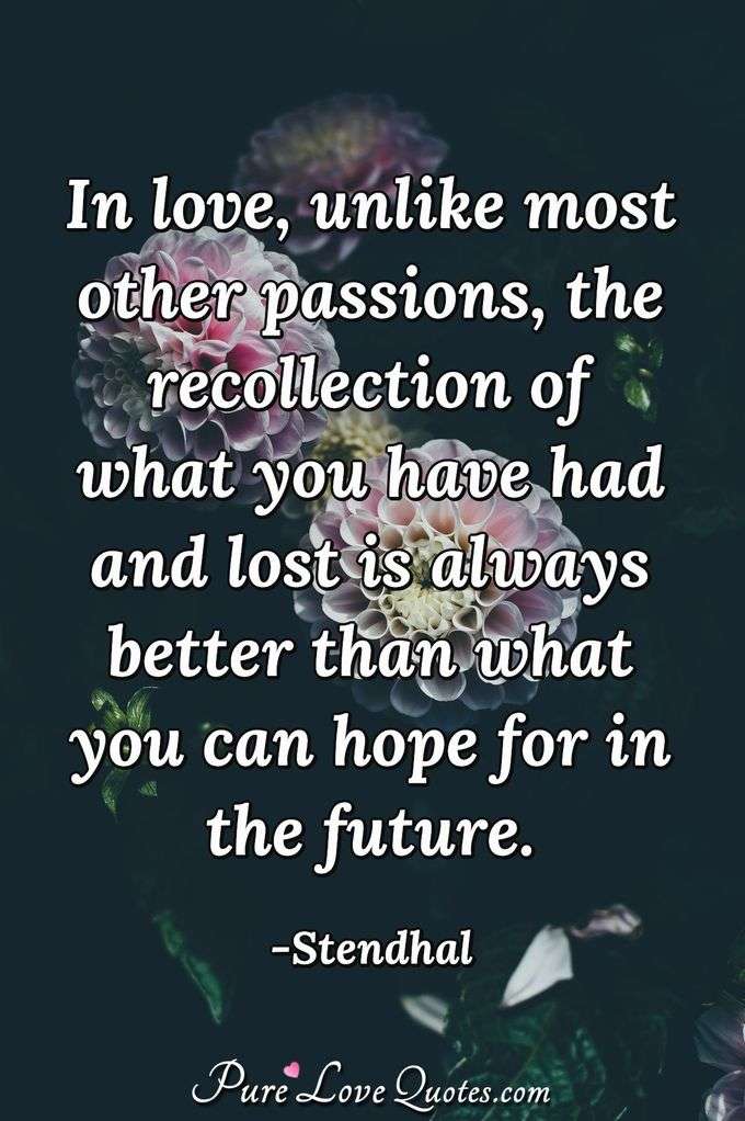 In love, unlike most other passions, the recollection of what you have had and lost is always better than what you can hope for in the future. - Stendhal
