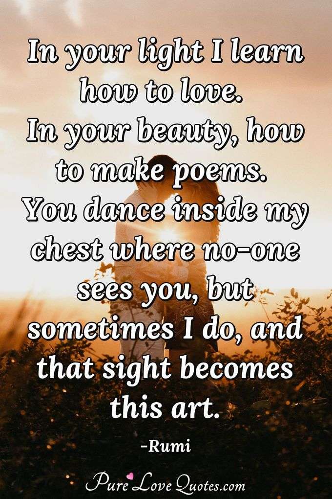 In your light I learn how to love. In your beauty, how to make poems. You dance inside my chest where no-one sees you, but sometimes I do, and that sight becomes this art. - Rumi