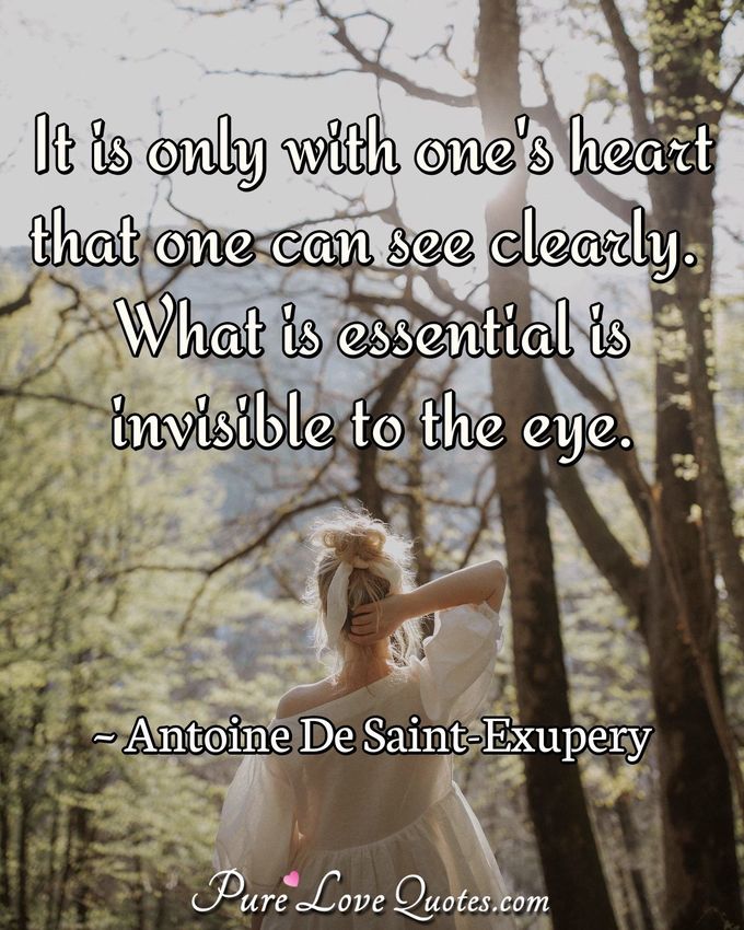 It is only with one's heart that one can see clearly. What is essential is invisible to the eye. - Antoine De Saint-Exupery