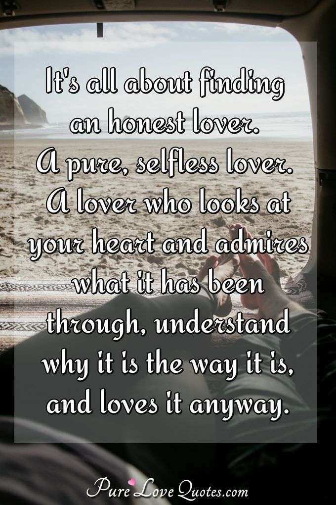It's all about finding an honest lover. A pure, selfless lover. A lover who looks at your heart and admires what it has been through, understand why it is the way it is, and loves it anyway. - Anonymous