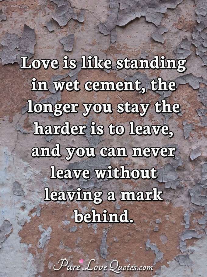 Love is like standing in wet cement, the longer you stay the harder is to leave, and you can never leave without leaving a mark behind. - Anonymous