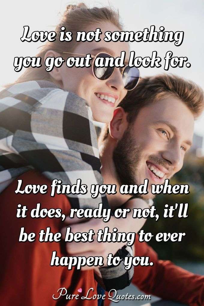 Love is not something you go out and look for. Love finds you and when it does, ready or not, it'll be the best thing to ever happen to you. - Anonymous