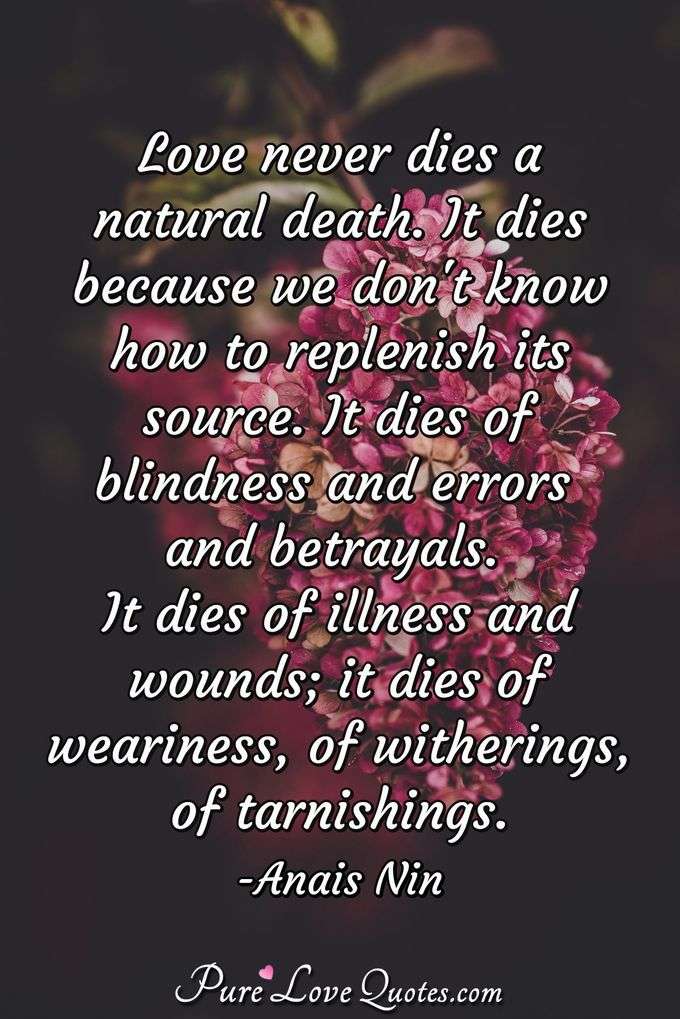 Love never dies a natural death. It dies because we don't know how to replenish its source. It dies of blindness and errors and betrayals. It dies of illness and wounds; it dies of weariness, of witherings, of tarnishings. - Anais Nin