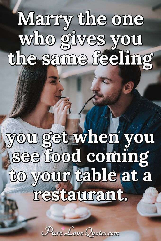 Marry the one who gives you the same feeling you get when you see food coming to your table at a restaurant. - Anonymous