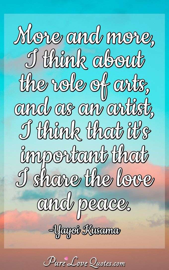 More and more, I think about the role of arts, and as an artist, I think that it's important that I share the love and peace. - Yayoi Kusama