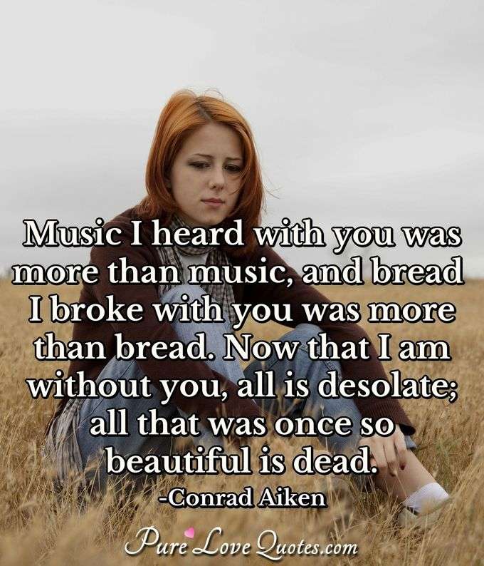 Music I heard with you was more than music, and bread I broke with you was more than bread. Now that I am without you, all is desolate; all that was once so beautiful is dead. - Conrad Aiken