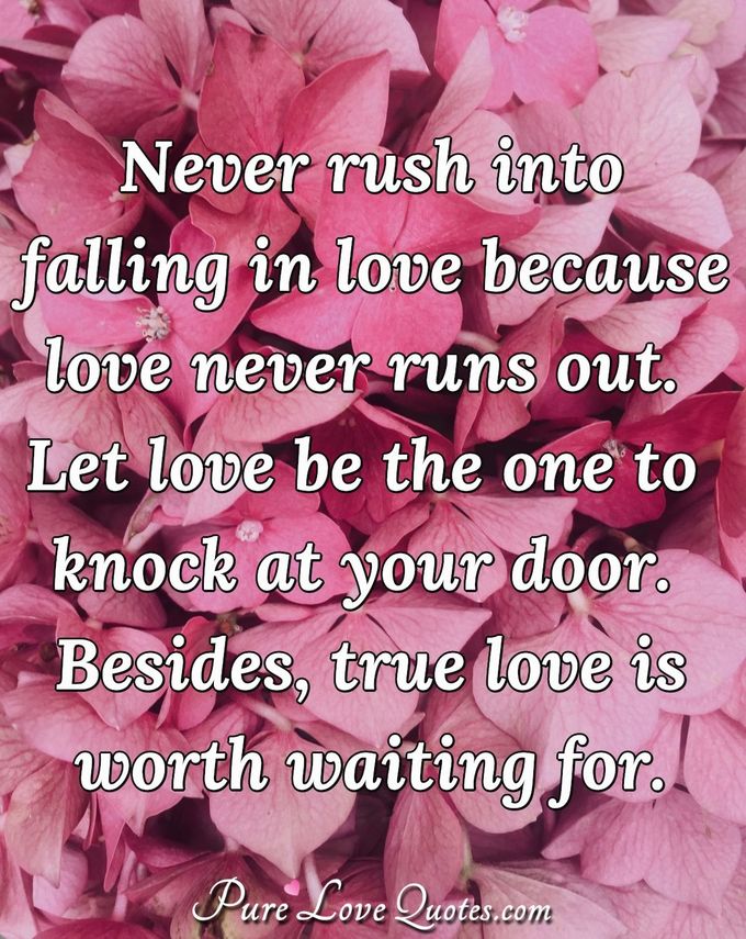 Never rush into falling in love because love never runs out. Let love be the one to knock at your door. Besides, true love is worth waiting for. - Anonymous
