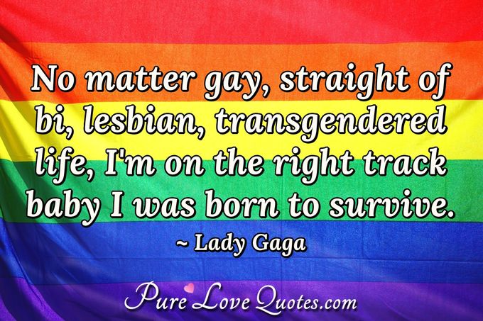 No matter gay, straight of bi, lesbian, transgendered life, I'm on the right track baby I was born to survive. - Lady Gaga