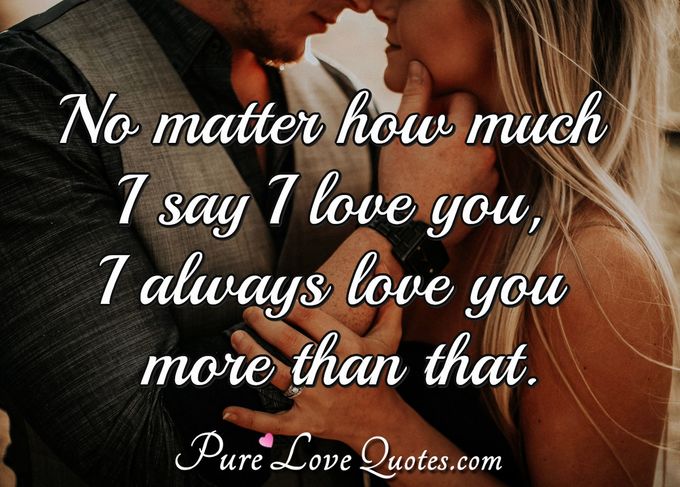 No matter how much I say I love you, I always love you more than that. - Anonymous