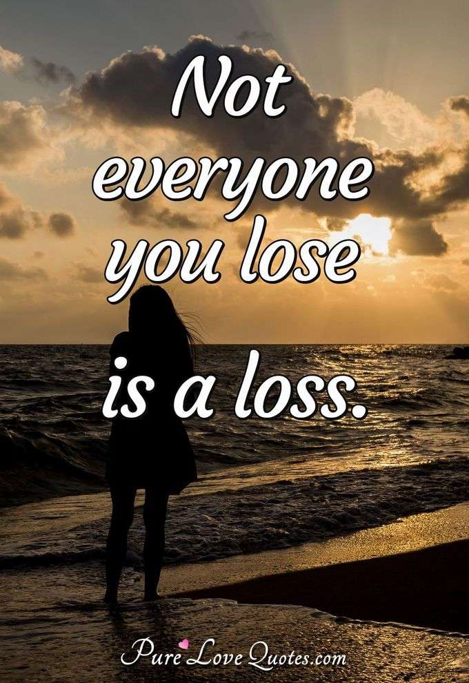 Not everyone you lose is a loss. - Anonymous