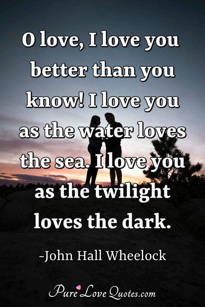 O love, I love you better than you know!<br/>
I love you as the water loves the sea.<br/>
I love you as the twilight loves the dark. - John Hall Wheelock