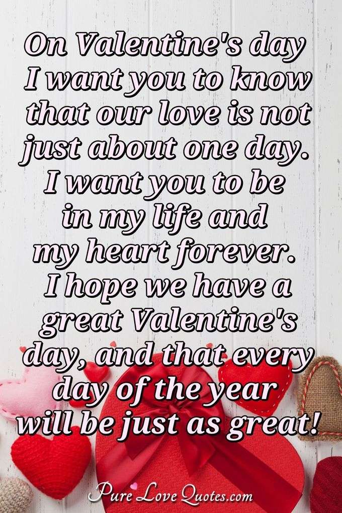 On Valentine's day I want you to know that our love is not just about one day. I want you to be in my life and my heart forever. I hope we have a great Valentine's day, and that every day of the year will be just as great! - Anonymous