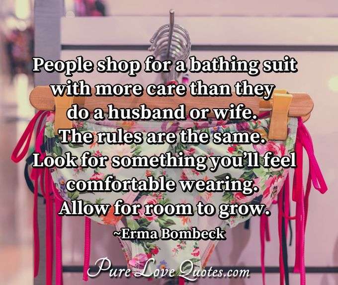People shop for a bathing suit with more care than they do a husband or wife. The rules are the same. Look for something you’ll feel comfortable wearing. Allow for room to grow. - Erma Bombeck