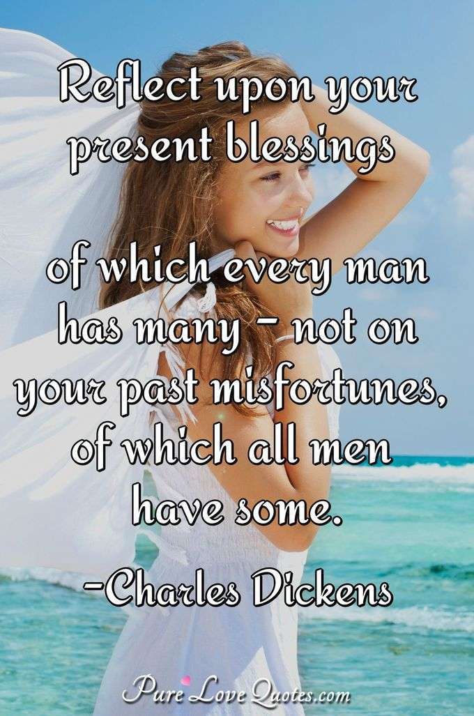 Reflect upon your present blessings of which every man has many - not on your past misfortunes, of which all men have some. - Charles Dickens