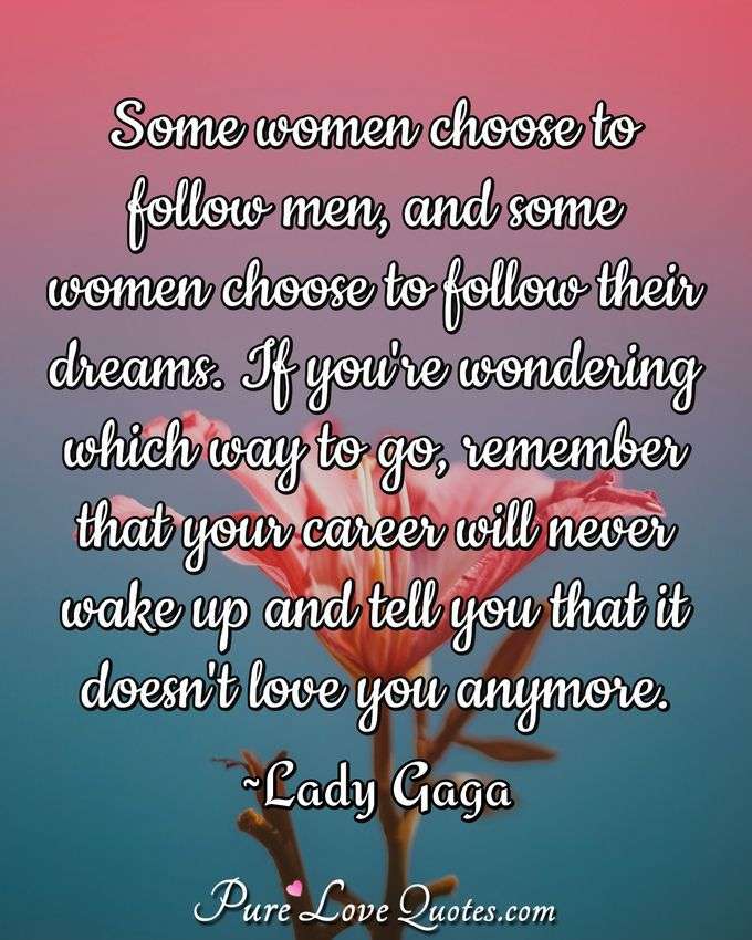 Some women choose to follow men, and some women choose to follow their dreams. If you're wondering which way to go, remember that your career will never wake up and tell you that it doesn't love you anymore. - Lady Gaga