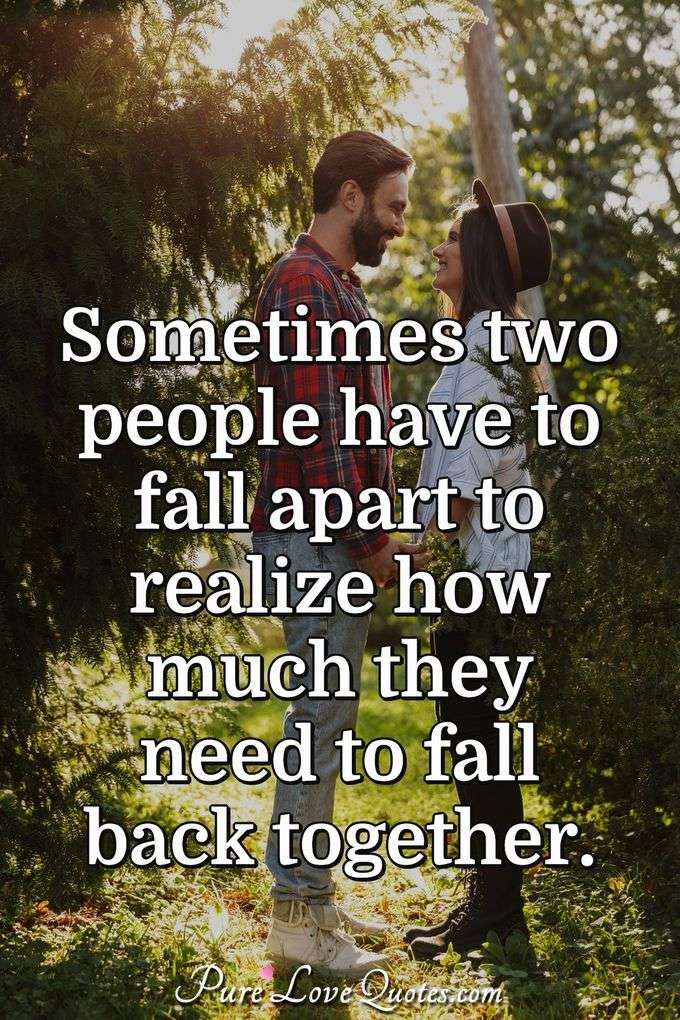 Sometimes two people have to fall apart to realize how much they need to fall back together. - Anonymous