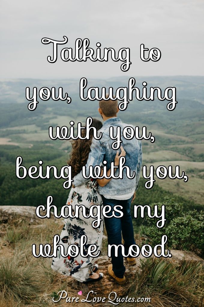 Talking to you, laughing with you, being with you, changes my whole mood. - Anonymous