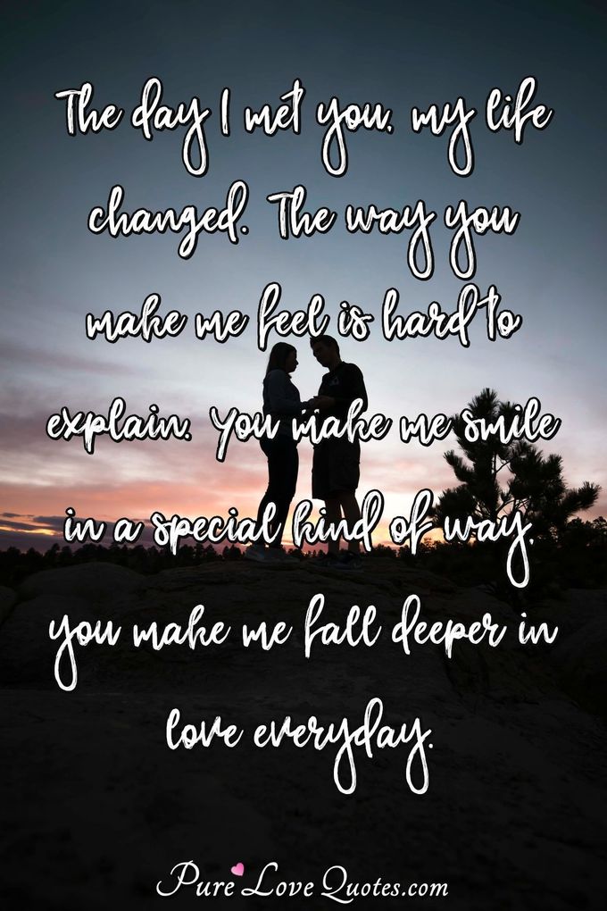 The day I met you, my life changed. The way you make me feel is hard to explain. You make me smile in a special kind of way, you make me fall deeper in love everyday. - Anonymous