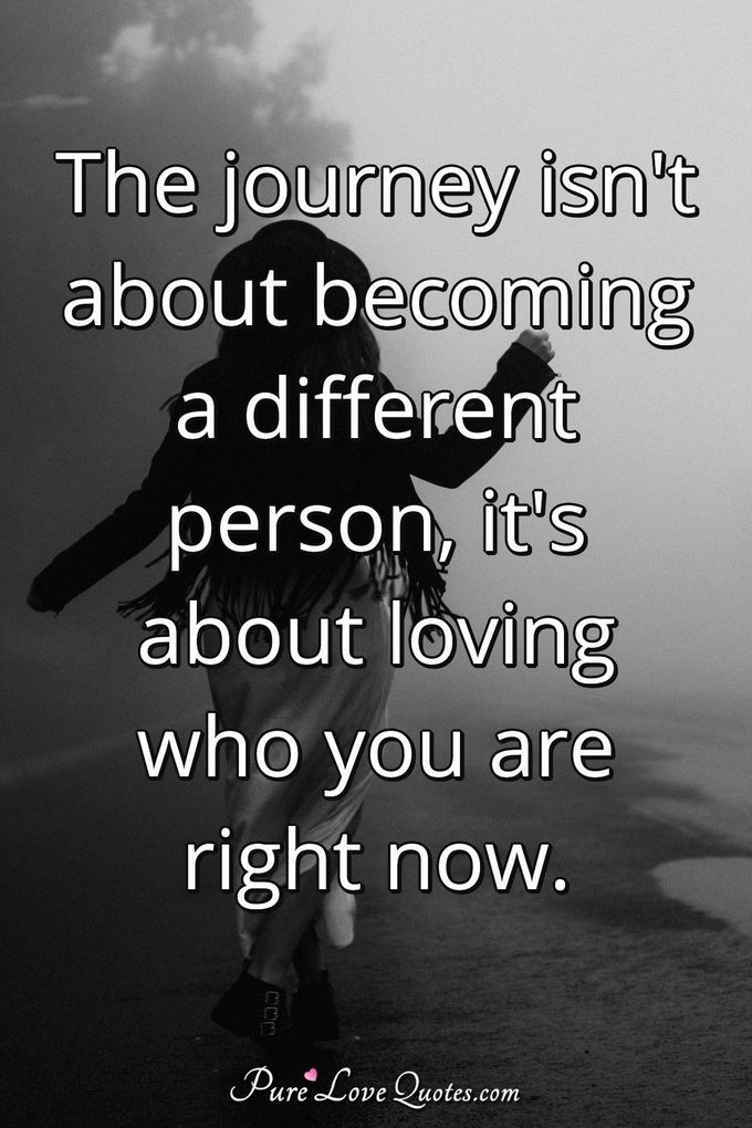 The journey isn't about becoming a different person, it's about loving who you are right now. - Anonymous
