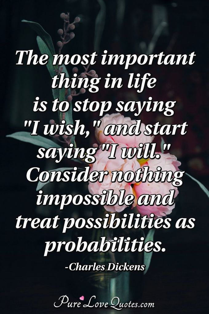 The most important thing in life is to stop saying "I wish," and start saying "I will." 
Consider nothing impossible and treat possibilities as probabilities. - Charles Dickens