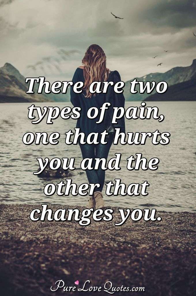 There are two types of pain, one that hurts you and the other that changes you. - Anonymous