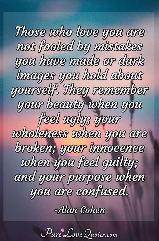 Those who love you are not fooled by mistakes you have made or dark images you hold about yourself. They remember your beauty when you feel ugly; your wholeness when you are broken; your innocence when you feel guilty; and your purpose when you are confused. - Alan Cohen