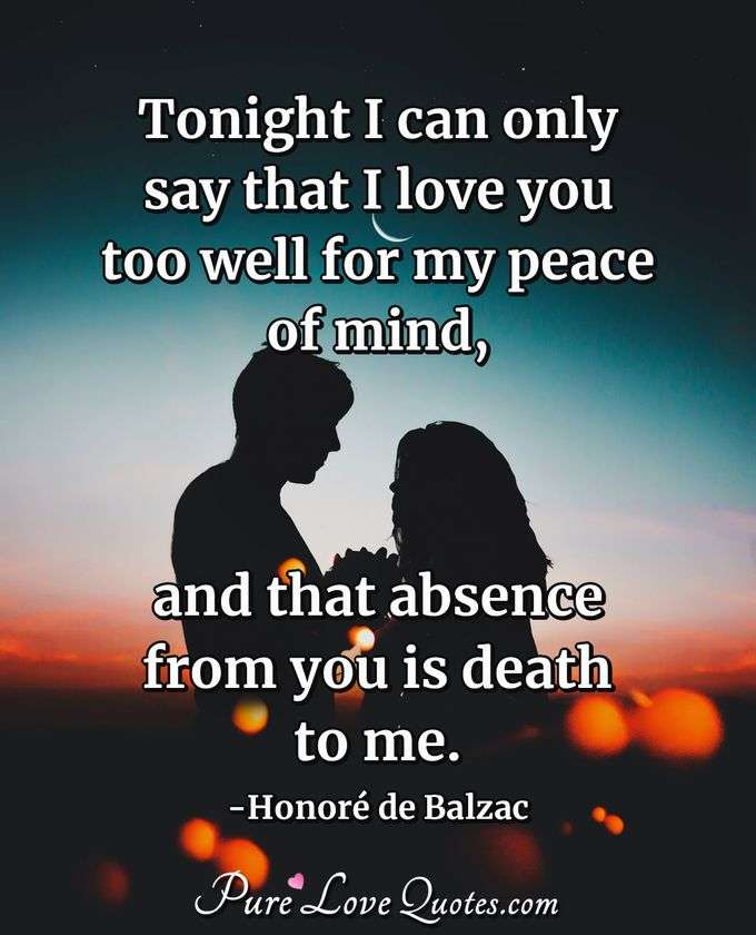 Tonight I can only say that I love you too well for my peace of mind, and that absence from you is death to me. - Honor&eacute;  de Balzac
