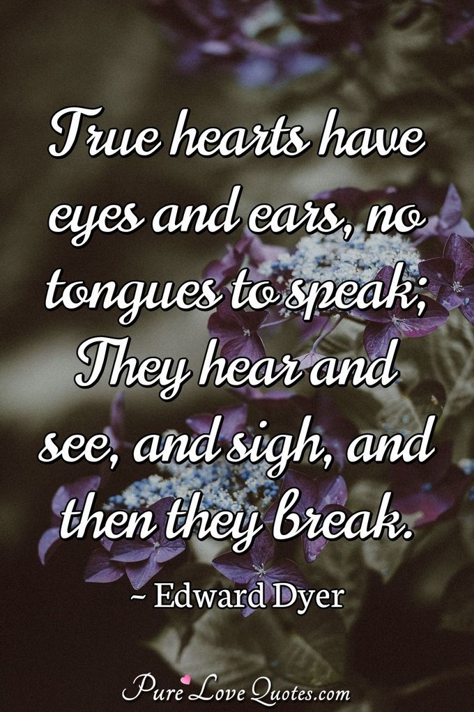 True hearts have eyes and ears, no tongues to speak; They hear and see, and sigh, and then they break. - Edward Dyer