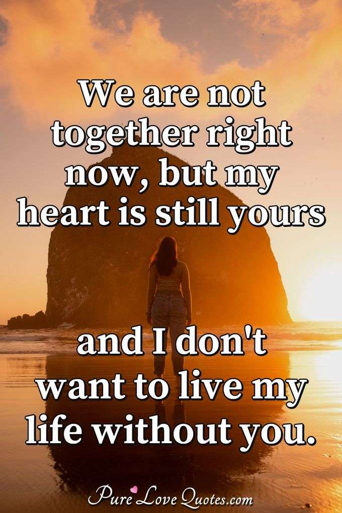 We are not together right now, but my heart is still yours and I don't want to live my life without you. - Anonymous