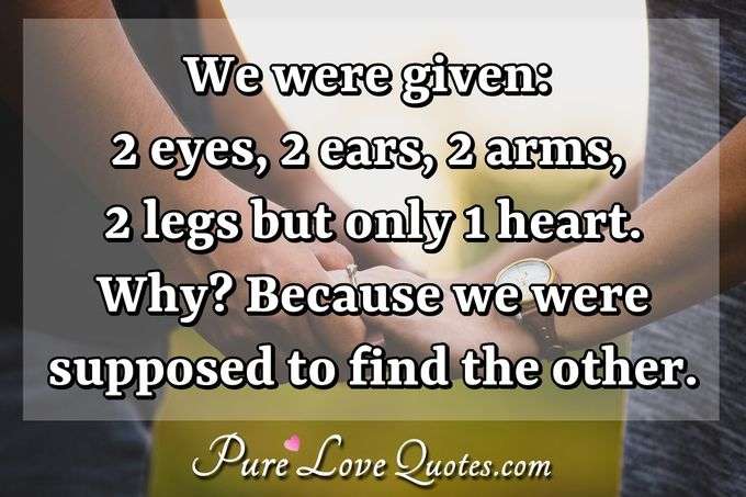 We were given: 2 eyes, 2 ears, 2 arms, 2 legs but only 1 heart. Why? Because we were supposed to find the other. - Anonymous