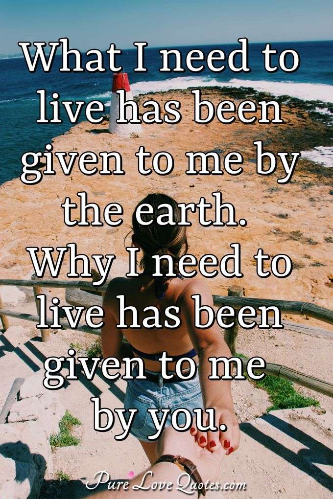 What I need to live has been given to me by the earth. Why I need to live has been given to me by you. - Anonymous