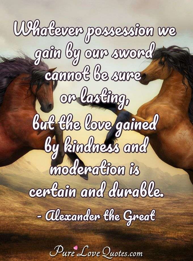 Whatever possession we gain by our sword cannot be sure or lasting, but the love gained by kindness and moderation is certain and durable. - Alexander the Great
