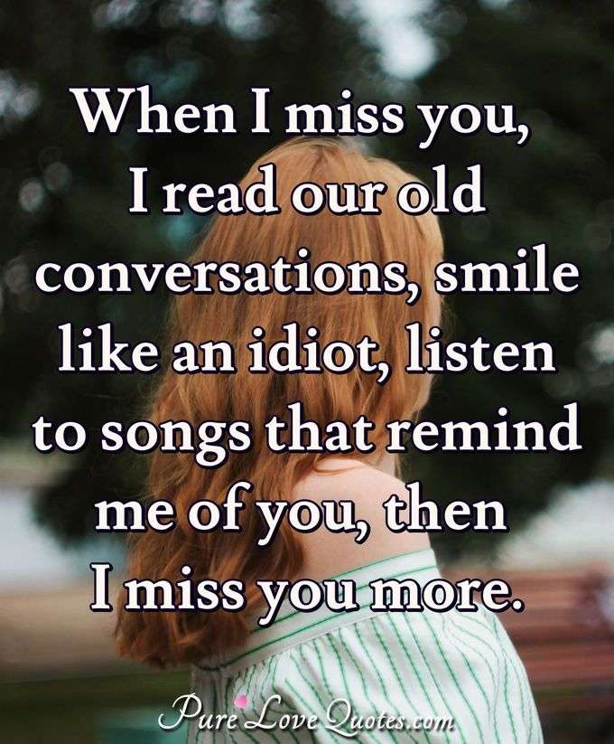 When I miss you, I read our old conversations, smile like an idiot, listen to songs that remind me of you, then I miss you more. - Anonymous