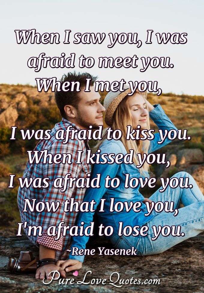 When I saw you, I was afraid to meet you.
 When I met you, I was afraid to kiss you.
 When I kissed you, I was afraid to love you. Now that I love you, I'm afraid to lose you. - Rene Yasenek